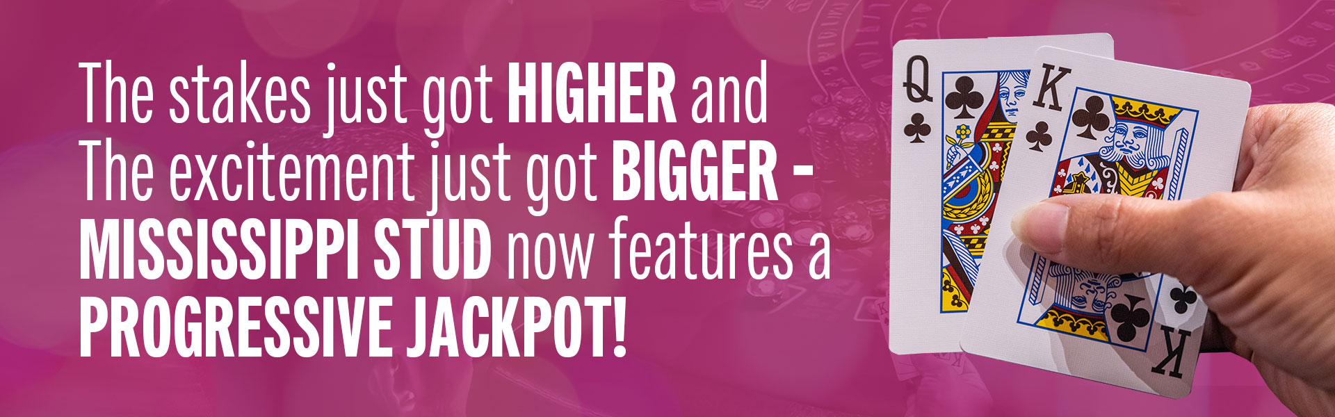 The stakes just got higher and the excitement just got bigger — Mississippi Stud now features a Progressive Jackpot!  With just a small side bet, you’re in the running for the ever-growing jackpot — hit a royal flush and take it all!