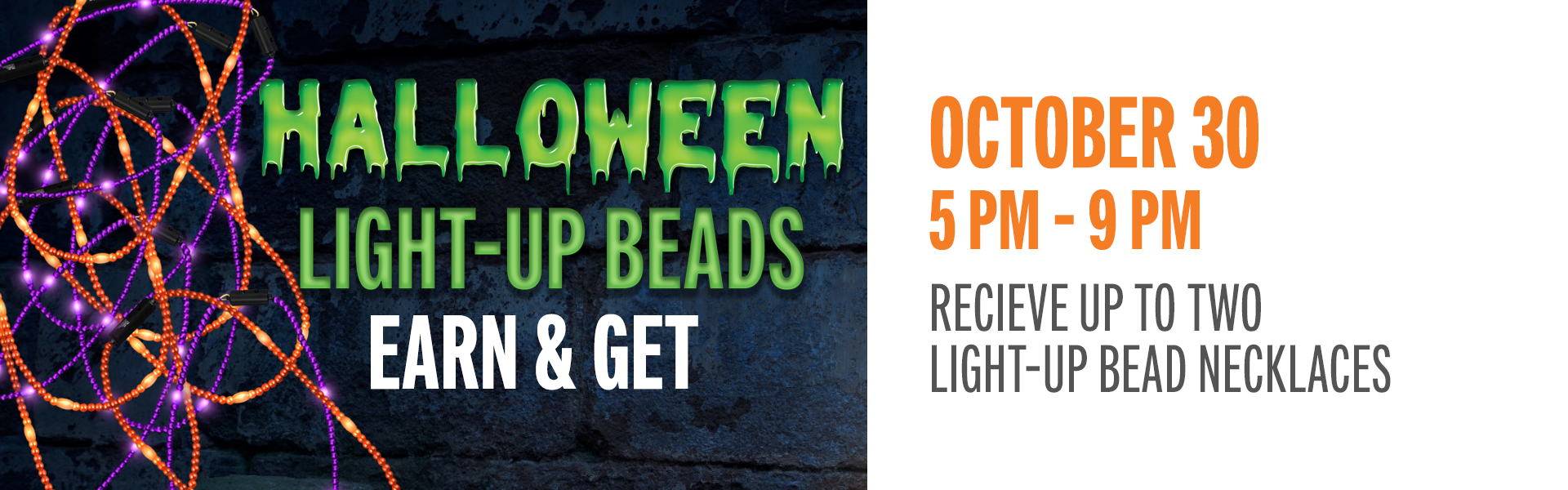 Earn just 5 points on Friday, October 30, from 12 PM – 9 PM and take home a festive Light-Up Halloween Beaded Necklace! Head to the Promotions Booth between 5 PM – 9 PM to redeem.