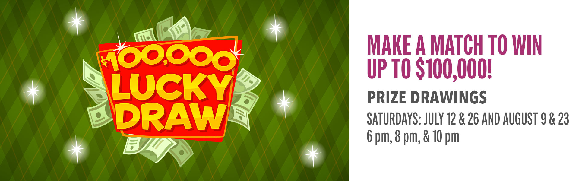Make matches to win CASH! Play every week to get your quick-pick numbers for your chance at up to $100,000 CASH during the drawings. Come in Mondays or Tuesdays and earn 100 points to get your weekly numbers. Then, join us for the drawings on select Saturdays, where we’ll draw the week’s lucky numbers.