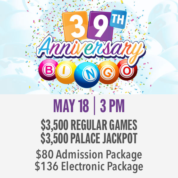 T'S OUR 39TH ANNIVERSARY BINGO SPECIAL! $3,500 regular games $3,500 Palace Jackpot All specials pay 50% of sales!