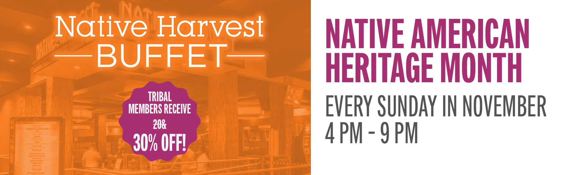 Join us in the Native Harvest Buffet and celebrate Native American Heritage Month with a traditional menu. Tribal members receive 30% off.