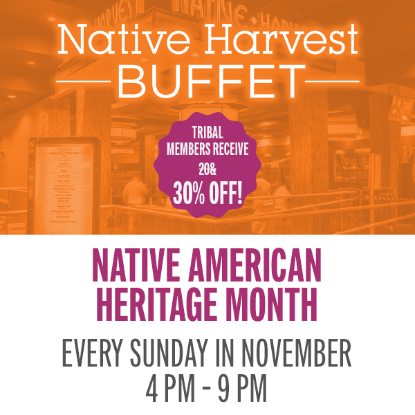 Join us in the Native Harvest Buffet and celebrate Native American Heritage Month with a traditional menu. Tribal members receive 30% off.