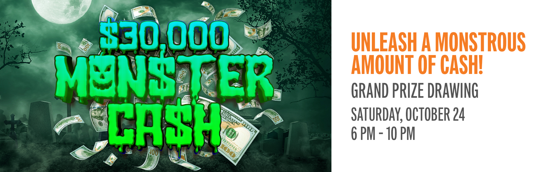 Unleash a monstrous amount of cash. Earn entries from October 1 to 24 for a chance to win during the $30,000 Monster Cash Promotion.